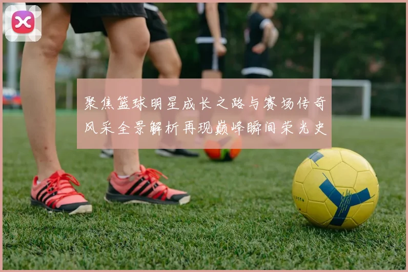聚焦篮球明星成长之路与赛场传奇风采全景解析再现巅峰瞬间荣光史