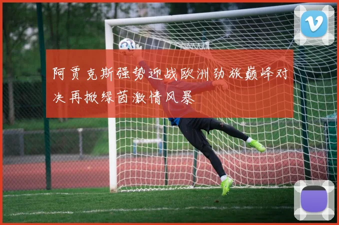 阿贾克斯强势迎战欧洲劲旅巅峰对决再掀绿茵激情风暴