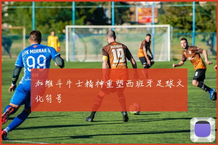 加维斗牛士精神重塑西班牙足球文化符号