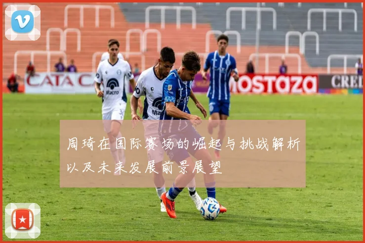 周琦在国际赛场的崛起与挑战解析以及未来发展前景展望