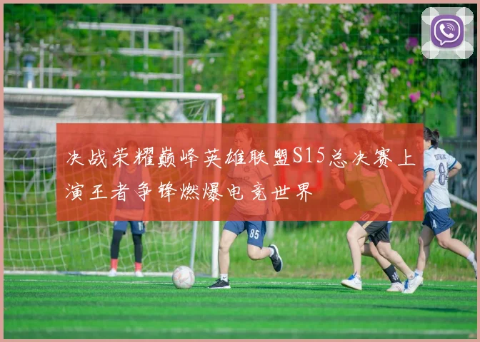 决战荣耀巅峰英雄联盟S15总决赛上演王者争锋燃爆电竞世界