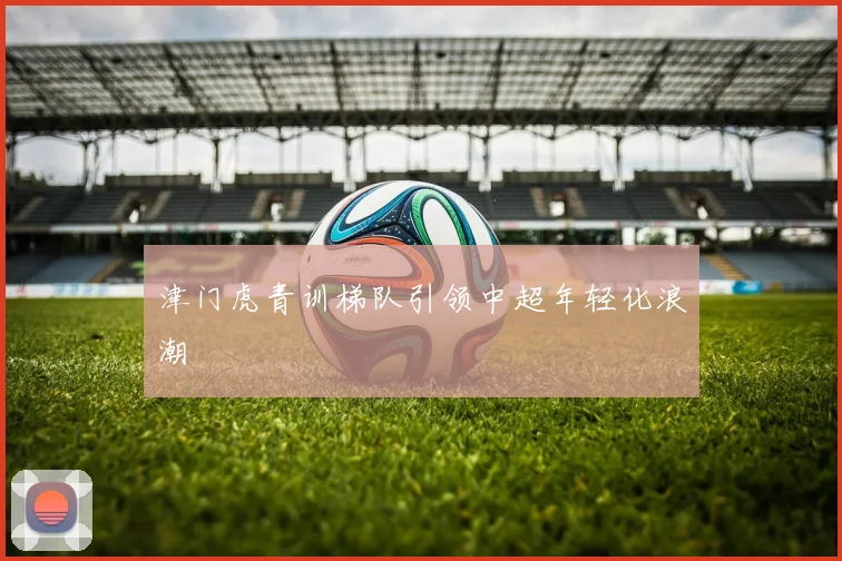 津门虎青训梯队引领中超年轻化浪潮