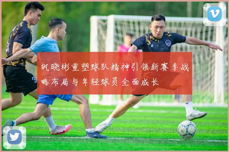 巩晓彬重塑球队精神引领新赛季战略布局与年轻球员全面成长