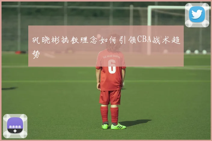 巩晓彬执教理念如何引领CBA战术趋势