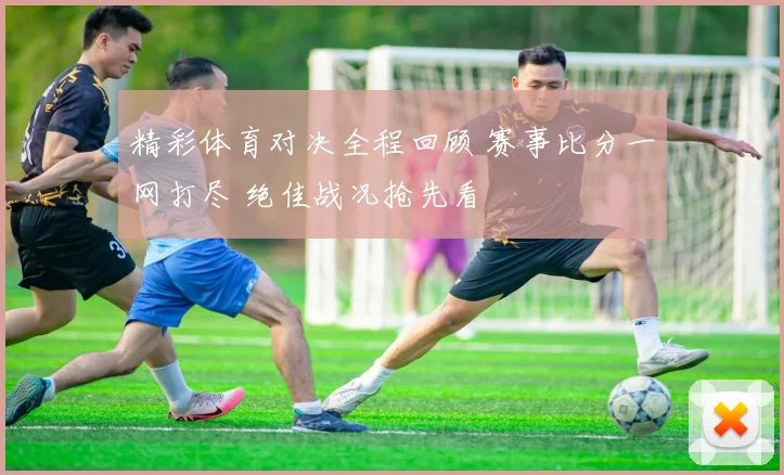 精彩体育对决全程回顾 赛事比分一网打尽 绝佳战况抢先看