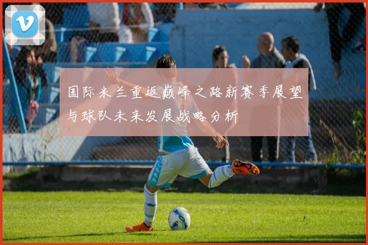 国际米兰重返巅峰之路新赛季展望与球队未来发展战略分析