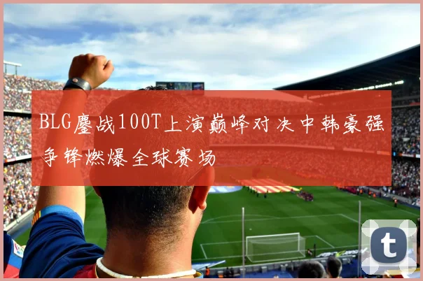 BLG鏖战100T上演巅峰对决中韩豪强争锋燃爆全球赛场